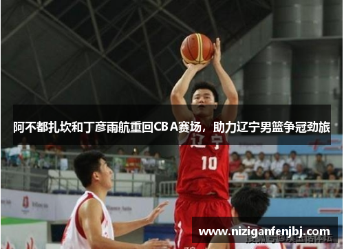 阿不都扎坎和丁彦雨航重回CBA赛场，助力辽宁男篮争冠劲旅