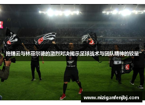 拖锡云与林菲尔德的激烈对决揭示足球战术与团队精神的较量