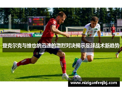 登克尔克与维也纳迅速的激烈对决揭示足球战术新趋势