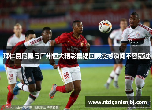 拜仁慕尼黑与广州恒大精彩集锦回顾震撼瞬间不容错过